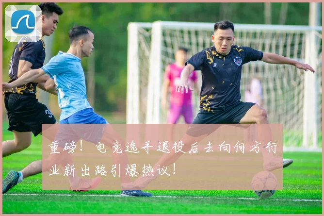 重磅！电竞选手退役后去向何方行业新出路引爆热议！