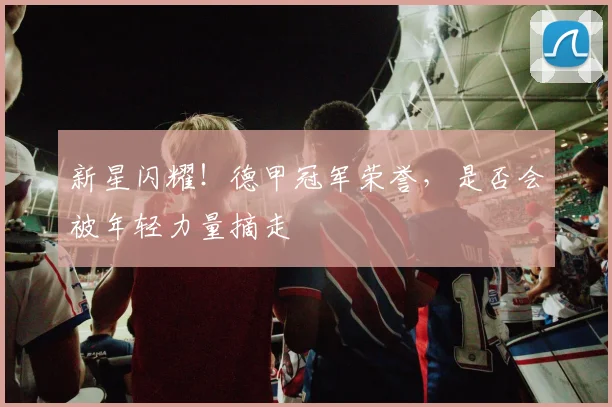 新星闪耀！德甲冠军荣誉，是否会被年轻力量摘走