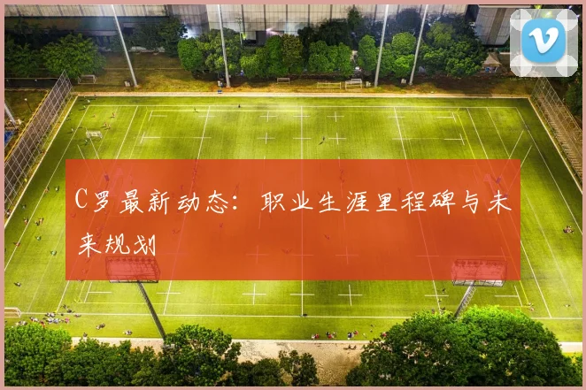 C罗最新动态：职业生涯里程碑与未来规划
