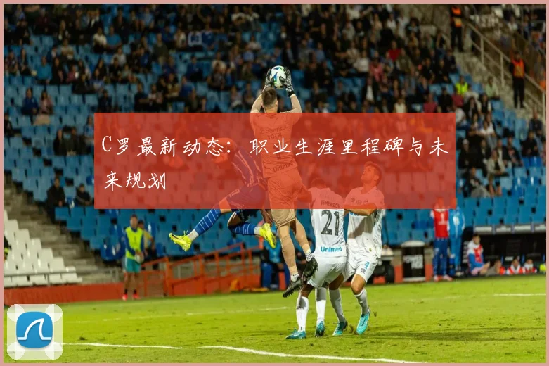 C罗最新动态:职业生涯里程碑与未来规划