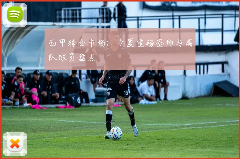 西甲转会市场：今夏重磅签约与离队球员盘点