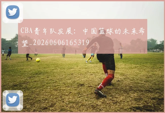 CBA青年队发展：中国篮球的未来希望_20260606165319